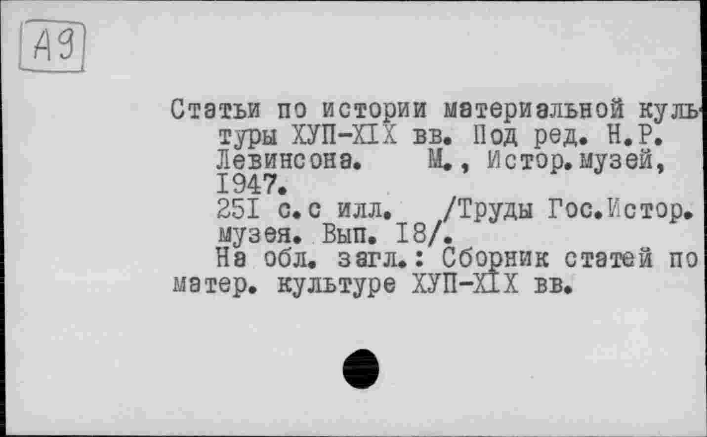 ﻿Лї
Статьи по истории материальной куль туры ХУП-ХІХ вв. Под ред. Н.Р. Левинсона. М., Истор. музей, 1947.
251 с. с илл. /Труды Гос.Истор. музея. Вып. 18/.
На обл. загл. : Сборник статей по матер, культуре ХУП-Х1Х вв.